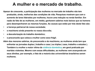 A mulher e o mercado de trabalho. Apesar de crescente, a participação das mulheres no mercado de trabalho não tem produzido, ainda, melhorias das condições de vida. Pesquisas mostram que com o aumento de lares liderados por mulheres, houve uma redução na renda familiar. Em razão do fato de as mulheres, em média, ganharem salários mais baixos que os homens para desempenharem as mesmas funções. As causas que estão por trás deste fato são: a herança patriarcal de nossa sociedade; o machismo ainda presente no nosso dia-a-dia; a desvalorização do trabalho doméstico; o preconceito que coloca a mulher como sexo frágil. Além dos menores salários, do preconceito e do machismo, as mulheres ainda tem que enfrentar as jornadas duplas ( trabalho e casa ) ou triplas ( casa, trabalho e estudos ). Também é a mulher a maior vítima da  violência doméstica , em geral praticada por maridos violentos. Mesmo com essas dificuldades, as mulheres vem avançando em seus direitos, por exemplo, o fato de a maioria dos universitários brasileiros serem mulheres. 