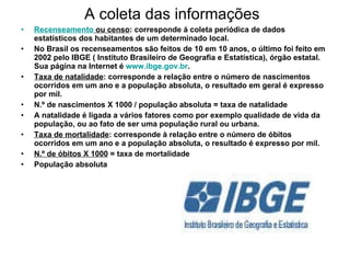 A coleta das informações Recenseamento  ou censo : corresponde á coleta periódica de dados estatísticos dos habitantes de um determinado local. No Brasil os recenseamentos são feitos de 10 em 10 anos, o último foi feito em 2002 pelo IBGE ( Instituto Brasileiro de Geografia e Estatística), órgão estatal. Sua página na Internet é  www.ibge.gov.br . Taxa de natalidade : corresponde a relação entre o número de nascimentos ocorridos em um ano e a população absoluta, o resultado em geral é expresso por mil. N.º de nascimentos X 1000 / população absoluta = taxa de natalidade A natalidade é ligada a vários fatores como por exemplo qualidade de vida da população, ou ao fato de ser uma população rural ou urbana.  Taxa de mortalidade : corresponde à relação entre o número de óbitos ocorridos em um ano e a população absoluta, o resultado é expresso por mil. N.º de óbitos X 1000  = taxa de mortalidade População absoluta 