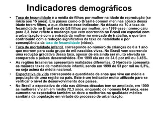 Indicadores  demográficos   Taxa de fecundidade  é a média de filhos por mulher na idade de reprodução (se inicia aos 15 anos). Em países como o Brasil é comum meninas abaixo dessa idade terem filhos, o que distorce esse indicador. Na década de 70 a taxa de fecundidade no Brasil era de 5,8 filhos por mulher, em 1999 esse número caiu para 2,3. Isso reflete a mudança que vem ocorrendo no Brasil em especial com a urbanização e com a entrada da mulher no mercado de trabalho, o que tem contribuído com a redução significativa da taxa de natalidade e por conseqüência da  taxa de fecundidade  (vídeo). Taxa de mortalidade infantil  corresponde ao número de crianças de 0 a 1 ano que morrem para cada grupo de mil nascidas vivas. No Brasil vem ocorrendo uma redução gradativa dessa taxa, apesar de ela ainda ser muito elevada se comparada a países desenvolvidos. Em 1999 ela era de 34,6 por mil ou 3,46%. As regiões brasileiras apresentam realidades diferentes. O Nordeste apresenta as maiores taxas de mortalidade infantil, sendo em 1999 de 53 por mil ou 5,3%, ou seja acima da média nacional. Expectativa de vida  corresponde a quantidade de anos que vive em média a população de uma região ou país. Este é um indicador muito utilizado para se verificar o nível de desenvolvimento dos países. No Brasil a expectativa de vida nas últimas décadas tem se ampliado, em 1999 as mulheres viviam em média 72,3 anos, enquanto os homens 64,6 anos, esse aumento na expectativa também se deve a melhorias na qualidade médico sanitária da população em virtude do processo de urbanização. 