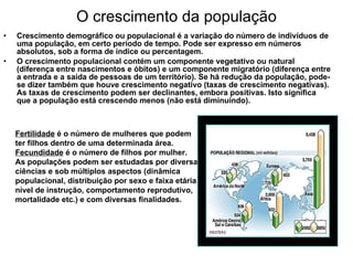 O crescimento da população Crescimento demográfico ou populacional é a variação do número de indivíduos de uma população, em certo período de tempo. Pode ser expresso em números absolutos, sob a forma de índice ou percentagem.  O crescimento populacional contém um componente vegetativo ou natural (diferença entre nascimentos e óbitos) e um componente migratório (diferença entre a entrada e a saída de pessoas de um território). Se há redução da população, pode-se dizer também que houve crescimento negativo (taxas de crescimento negativas). As taxas de crescimento podem ser declinantes, embora positivas. Isto significa que a população está crescendo menos (não está diminuindo). Fertilidade  é o número de mulheres que podem ter filhos dentro de uma determinada área.  Fecundidade  é o número de filhos por mulher.  As populações podem ser estudadas por diversas ciências e sob múltiplos aspectos (dinâmica populacional, distribuição por sexo e faixa etária, nível de instrução, comportamento reprodutivo, mortalidade etc.) e com diversas finalidades. 