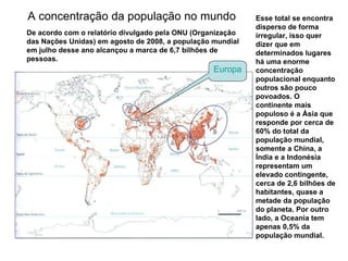 A concentração da população no mundo  Esse total se encontra disperso de forma irregular, isso quer dizer que em determinados lugares há uma enorme concentração populacional enquanto outros são pouco povoados. O continente mais populoso é a Ásia que responde por cerca de 60% do total da população mundial, somente a China, a Índia e a Indonésia representam um elevado contingente, cerca de 2,6 bilhões de habitantes, quase a metade da população do planeta. Por outro lado, a Oceania tem apenas 0,5% da população mundial.  De acordo com o relatório divulgado pela ONU (Organização das Nações Unidas) em agosto de 2008, a população mundial em julho desse ano alcançou a marca de 6,7 bilhões de pessoas.  Europa 
