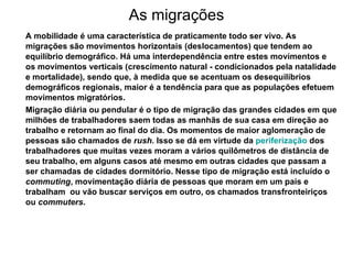 As migrações A mobilidade é uma característica de praticamente todo ser vivo. As migrações são movimentos horizontais (deslocamentos) que tendem ao equilíbrio demográfico. Há uma interdependência entre estes movimentos e os movimentos verticais (crescimento natural - condicionados pela natalidade e mortalidade), sendo que, à medida que se acentuam os desequilíbrios demográficos regionais, maior é a tendência para que as populações efetuem movimentos migratórios. Migração diária ou pendular é o tipo de migração das grandes cidades em que milhões de trabalhadores saem todas as manhãs de sua casa em direção ao trabalho e retornam ao final do dia. Os momentos de maior aglomeração de pessoas são chamados de  rush.  Isso se dá em virtude da  periferização  dos trabalhadores que muitas vezes moram a vários quilômetros de distância de seu trabalho, em alguns casos até mesmo em outras cidades que passam a ser chamadas de cidades dormitório. Nesse tipo de migração está incluído o  commuting , movimentação diária de pessoas que moram em um país e trabalham  ou vão buscar serviços em outro, os chamados transfronteiriços ou  commuters .  