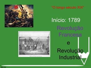 “O longo século XIX”Início: 1789Revolução Francesa e Revolução Industrial1789 – Consolidação do capitalismo e dos valores burgueses, através da Revolução Francesa e a revolução Industrial “O Início do longo século XIX”