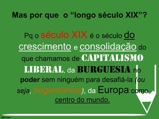 Pq oséculo XIX é o século do crescimentoe consolidaçãodo que chamamos decapitalismoliberal, da burguesiano poder sem ninguém para desafiá-la (ou seja, hegemônica), da Europa como centro do mundo.Mas por que  o “longo século XIX”?