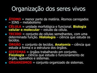 Organização dos seres vivos
 ÁTOMO = menor parte da matéria. Átomos carregados
– IONS – metabolismo
 CÉLULA = unidade morfológica e funcional. Biologia
celular e molecular – estudo da célula.
 TECIDO = conjunto de células semelhantes, com uma
determinada função. Histologia – ciência que estuda os
tecidos.
 ÓRGÃO = conjunto de tecidos. Anatomia – ciência que
estuda a forma e a estrutura dos órgãos.
 SISTEMAS = órgãos trabalhando em conjunto.
Fisiologia – ciência que estuda o funcionamento de
órgão, aparelhos e sistemas.
 ORGANISMOS = conjunto organizado de sistemas.
 
