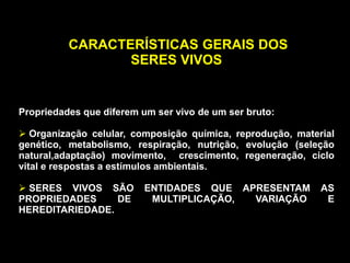 .
CARACTERÍSTICAS GERAIS DOS
SERES VIVOS
Propriedades que diferem um ser vivo de um ser bruto:
 Organização celular, composição química, reprodução, material
genético, metabolismo, respiração, nutrição, evolução (seleção
natural,adaptação) movimento, crescimento, regeneração, ciclo
vital e respostas a estímulos ambientais.
 SERES VIVOS SÃO ENTIDADES QUE APRESENTAM AS
PROPRIEDADES DE MULTIPLICAÇÃO, VARIAÇÃO E
HEREDITARIEDADE.
 