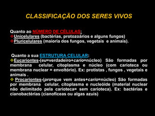 CLASSIFICAÇÃO DOS SERES VIVOS
Quanto ao NÚMERO DE CÉLULAS:
Unicelulares (bactérias, protozoários e alguns fungos)
Pluricelulares (maioria dos fungos, vegetais e animais).
Quanto a sua ESTRUTURA CELULAR:
Eucariontes-(eu=verdadeiro+cario=núcleo) São formadas por
membrana celular, citoplasma e núcleo (com carioteca ou
membrana nuclear = envoltório). Ex: protistas , fungos , vegetais e
animais .
 Procariontes-(pro=que vem antes+cario=núcleo) São formadas
por membrana celular, citoplasma e nucleóide (material nuclear
não delimitado pela carioteca= sem carioteca). Ex: bactérias e
cianobactérias (cianofíceas ou algas azuis)
 