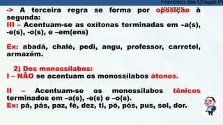 -> A terceira regra se forma por oposição à
segunda:
III – Acentuam-se as oxítonas terminadas em –a(s),
-e(s), -o(s), e –em(ens)
Ex: abadá, chalé, pedi, angu, professor, carretel,
armazém.
2) Dos monossílabos:
I – NÃO se acentuam os monossílabos átonos.
II – Acentuam-se os monossílabos tônicos
terminados em –a(s), -e(s) e –o(s).
Ex: pá, pás, paz, fé, dez, ti, pó, pós, pus, sol, dor.
Francisco das Chagas Pe
**********
 