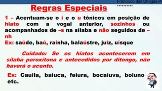 1 – Acentuam-se o i e o u tônicos em posição de
hiato com a vogal anterior, sozinhos ou
acompanhados de –s na sílaba e não seguidos de –
nh
Ex: saúde, baú, rainha, balaústre, juiz, uísque
Cuidado: Se os hiatos acontecerem em
sílaba paroxítona e antecedidos por ditongo, não
haverá o acento.
Ex: Cauila, baiuca, feiura, bocaiuva, boiuno
etc.
Regras Especiais
Francisco das Chagas Pe
**********
 