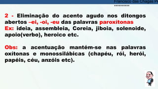 2 - Eliminação do acento agudo nos ditongos
abertos –ei, -oi, -eu das palavras paroxítonas
Ex: ideia, assembleia, Coreia, jiboia, solenoide,
apoio(verbo), heroico etc.
Obs: a acentuação mantém-se nas palavras
oxítonas e monossilábicas (chapéu, rói, herói,
papéis, céu, anzóis etc).
Francisco das Chagas Pe
**********
 