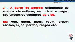 3 – A partir do acordo: eliminação do
acento circunflexo, na primeira vogal,
nos encontros vocálicos ee e oo.
Ex: Voo, deem, leem, veem, creem
abotoo, enjoo, perdoo, magoo etc.
Francisco das Chagas Pe
**********
 