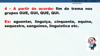 4 – A partir do acordo: fim do trema nos
grupos GUE, GUI, QUE, QUI.
Ex: aguentar, linguiça, cinquenta, equino,
sequestro, sanguíneo, linguística etc.
Francisco das Chagas Pe
**********
 