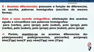 5 - Acentos diferenciais: possuem a função de diferenciar,
na escrita, palavras homógrafas (escritas da mesma
forma).
Com o novo acordo ortográfico: eliminação dos acentos
agudo e circunflexo nas palavras homógrafas:
para (verbo), para (prep); polo (subst), polo (prep); pelo
(verbo), pelo (subst), pelo (prep); pera (subst), pera (prep)
-> Porém, mantêm-se os acentos diferencias de:
pôde(passado) pode(presente); pôr(verbo) por(prep);
têm(3ªpp) tem(3ª ps); vêm(3ªpp) vem (3ªps)
Francisco das Chagas Pe
**********
 