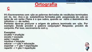 Ortografia
Ç
01) Escreveremos com -ção as palavras derivadas de vocábulos terminados
em -to, -tor, -tivo e os substantivos formados pela posposição do -ção ao
tema de um verbo (Tema é o que sobra, quando se retira a desinência de
infinitivo - r - do verbo).
Portanto deve-se procurar a origem da palavra terminada em -ção. Por
exemplo: Donde provém a palavra conjunção? Resposta: provém de
conjunto. Por isso, escrevemo-la com ç.
Exemplos:
erudito = erudição
exceto = exceção
setor = seção
intuitivo = intuição
educar - r + ção = educação
exportar - r + ção = exportação
repartir - r + ção = repartição
Francisco das Chagas Pe
**********
 