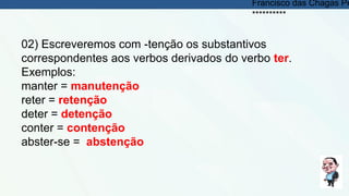 02) Escreveremos com -tenção os substantivos
correspondentes aos verbos derivados do verbo ter.
Exemplos:
manter = manutenção
reter = retenção
deter = detenção
conter = contenção
abster-se = abstenção
Francisco das Chagas Pe
**********
 