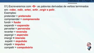 01) Escreveremos com -s- as palavras derivadas de verbos terminados
em –nder, -ndir, -erter, -ertir ,-ergir e pelir.
Exemplos:
pretender = pretensão
compreender = compreensão
fundir = fusão
expandir = expansão
perverter = perversão
reverter = reversão
aspergir = aspersão
imergir = imersão
expelir = expulsão
impelir = impulso
compelir = compulsório
Francisco das Chagas Pe
**********
 