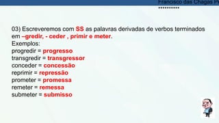03) Escreveremos com SS as palavras derivadas de verbos terminados
em –gredir, - ceder , primir e meter.
Exemplos:
progredir = progresso
transgredir = transgressor
conceder = concessão
reprimir = repressão
prometer = promessa
remeter = remessa
submeter = submisso
Francisco das Chagas Pe
**********
 