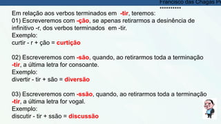 Em relação aos verbos terminados em -tir, teremos:
01) Escreveremos com -ção, se apenas retirarmos a desinência de
infinitivo -r, dos verbos terminados em -tir.
Exemplo:
curtir - r + ção = curtição
02) Escreveremos com -são, quando, ao retirarmos toda a terminação
-tir, a última letra for consoante.
Exemplo:
divertir - tir + são = diversão
03) Escreveremos com -ssão, quando, ao retirarmos toda a terminação
-tir, a última letra for vogal.
Exemplo:
discutir - tir + ssão = discussão
Francisco das Chagas Pe
**********
 