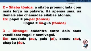 2 – Sílaba tônica: a sílaba pronunciada com
mais força na palavra. Há apenas uma, as
demais são chamadas sílabas átonas.
Ex: papel = pa-pel (tônica)
língua = lín-gua (tônica)
3 – Ditongo: encontro entre dois sons
vocálicos: vogal + semivogal.
Ex: saudade (au), pais (ai), cacau (au),
chapéu (éu).
Francisco das Chagas Pe
**********
 