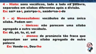 4 – Hiato: sons vocálicos, lado a lado na palavra,
separados em sílabas diferentes após a divisão.
Ex: saí= sa-í, país=pa-ís, saúde=sa-ú-de
5 – a) Monossílabos: vocábulos de uma única
sílaba. Podem ser:
- tônicos: não parecem uma sílaba
agregada a outro vocábulo.
Ex: dê, pá, tu, si, sol
- átonos: de pronúncia tão fraca que
aparentam ser uma sílaba agregada de outra
palavra
Ex: Vende-se, Deu-lhe
Francisco das Chagas Pe
**********
 