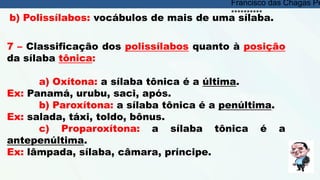 b) Polissílabos: vocábulos de mais de uma sílaba.
7 – Classificação dos polissílabos quanto à posição
da sílaba tônica:
a) Oxítona: a sílaba tônica é a última.
Ex: Panamá, urubu, saci, após.
b) Paroxítona: a sílaba tônica é a penúltima.
Ex: salada, táxi, toldo, bônus.
c) Proparoxítona: a sílaba tônica é a
antepenúltima.
Ex: lâmpada, sílaba, câmara, príncipe.
Francisco das Chagas Pe
**********
 