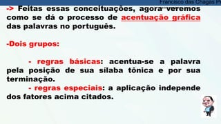 -> Feitas essas conceituações, agora veremos
como se dá o processo de acentuação gráfica
das palavras no português.
-Dois grupos:
- regras básicas: acentua-se a palavra
pela posição de sua sílaba tônica e por sua
terminação.
- regras especiais: a aplicação independe
dos fatores acima citados.
Francisco das Chagas Pe
**********
 