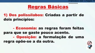 Regras Básicas
1) Dos polissílabos: Criadas a partir de
dois princípios:
- Economia: as regras foram feitas
para que se gaste pouco acento.
- Oposição: a formulação de uma
regra opõe-se a da outra.
Francisco das Chagas Pe
**********
 