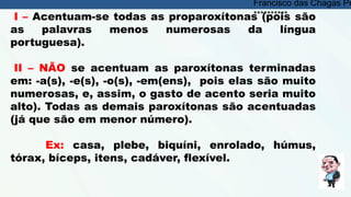 I – Acentuam-se todas as proparoxítonas (pois são
as palavras menos numerosas da língua
portuguesa).
II – NÃO se acentuam as paroxítonas terminadas
em: -a(s), -e(s), -o(s), -em(ens), pois elas são muito
numerosas, e, assim, o gasto de acento seria muito
alto). Todas as demais paroxítonas são acentuadas
(já que são em menor número).
Ex: casa, plebe, biquíni, enrolado, húmus,
tórax, bíceps, itens, cadáver, flexível.
Francisco das Chagas Pe
**********
 