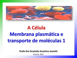 A Célula
Membrana plasmática e
transporte de moléculas 1
Profa Dra Graziella Anselmo Joanitti
Brasília, 2015
 