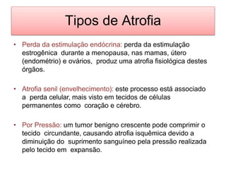 Tipos de Atrofia
• Perda da estimulação endócrina: perda da estimulação
estrogênica durante a menopausa, nas mamas, útero
(endométrio) e ovários, produz uma atrofia fisiológica destes
órgãos.
• Atrofia senil (envelhecimento): este processo está associado
a perda celular, mais visto em tecidos de células
permanentes como coração e cérebro.
• Por Pressão: um tumor benigno crescente pode comprimir o
tecido circundante, causando atrofia isquêmica devido a
diminuição do suprimento sanguíneo pela pressão realizada
pelo tecido em expansão.
 