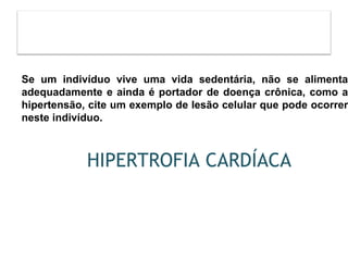 HIPERTROFIA CARDÍACA
Se um indivíduo vive uma vida sedentária, não se alimenta
adequadamente e ainda é portador de doença crônica, como a
hipertensão, cite um exemplo de lesão celular que pode ocorrer
neste indivíduo.
 