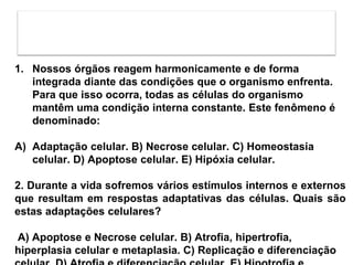 1. Nossos órgãos reagem harmonicamente e de forma
integrada diante das condições que o organismo enfrenta.
Para que isso ocorra, todas as células do organismo
mantêm uma condição interna constante. Este fenômeno é
denominado:
A) Adaptação celular. B) Necrose celular. C) Homeostasia
celular. D) Apoptose celular. E) Hipóxia celular.
2. Durante a vida sofremos vários estímulos internos e externos
que resultam em respostas adaptativas das células. Quais são
estas adaptações celulares?
A) Apoptose e Necrose celular. B) Atrofia, hipertrofia,
hiperplasia celular e metaplasia. C) Replicação e diferenciação
 