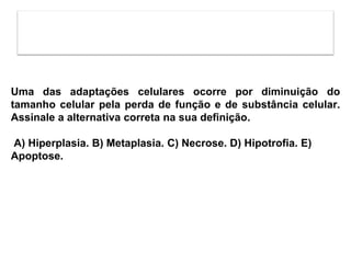 Uma das adaptações celulares ocorre por diminuição do
tamanho celular pela perda de função e de substância celular.
Assinale a alternativa correta na sua definição.
A) Hiperplasia. B) Metaplasia. C) Necrose. D) Hipotrofia. E)
Apoptose.
 