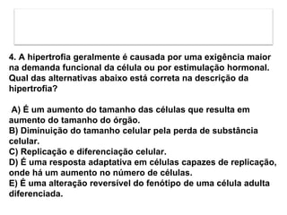 4. A hipertrofia geralmente é causada por uma exigência maior
na demanda funcional da célula ou por estimulação hormonal.
Qual das alternativas abaixo está correta na descrição da
hipertrofia?
A) É um aumento do tamanho das células que resulta em
aumento do tamanho do órgão.
B) Diminuição do tamanho celular pela perda de substância
celular.
C) Replicação e diferenciação celular.
D) É uma resposta adaptativa em células capazes de replicação,
onde há um aumento no número de células.
E) É uma alteração reversível do fenótipo de uma célula adulta
diferenciada.
 