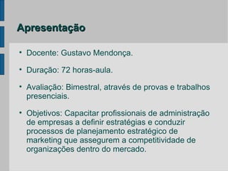 Apresentação


    Docente: Gustavo Mendonça.

    Duração: 72 horas-aula.

    Avaliação: Bimestral, através de provas e trabalhos
    presenciais.

    Objetivos: Capacitar profissionais de administração
    de empresas a definir estratégias e conduzir
    processos de planejamento estratégico de
    marketing que assegurem a competitividade de
    organizações dentro do mercado.
 