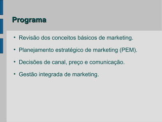 Programa


    Revisão dos conceitos básicos de marketing.

    Planejamento estratégico de marketing (PEM).

    Decisões de canal, preço e comunicação.

    Gestão integrada de marketing.
 