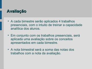 Avaliação


    A cada bimestre serão aplicados 4 trabalhos
    presenciais, com o intuito de treinar a capacidade
    analítica dos alunos.

    Em conjunto com os trabalhos presenciais, será
    aplicada uma avaliação sobre os conceitos
    apresentados em cada bimestre.

    A nota bimestral será a soma das notas dos
    trabalhos com a nota da avaliação.
 