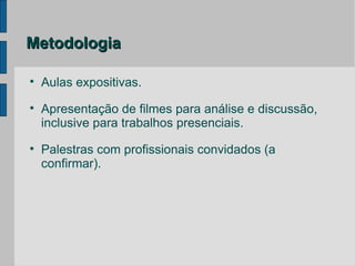 Metodologia


    Aulas expositivas.

    Apresentação de filmes para análise e discussão,
    inclusive para trabalhos presenciais.

    Palestras com profissionais convidados (a
    confirmar).
 