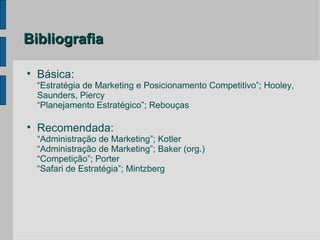 Bibliografia


    Básica:
    “Estratégia de Marketing e Posicionamento Competitivo”; Hooley,
    Saunders, Piercy
    “Planejamento Estratégico”; Rebouças


    Recomendada:
    “Administração de Marketing”; Kotler
    “Administração de Marketing”; Baker (org.)
    “Competição”; Porter
    “Safari de Estratégia”; Mintzberg
 