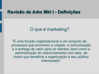 Revisão de Adm Mkt I - Definições


            O que é marketing?

 “É uma função organizacional e um conjunto de
 processos que envolvem a criação, a comunicação
 e a entrega de valor para os clientes, bem como a
   administração do relacionamento com eles, de
  modo que beneficie a organização e seu público
                    interessado”
 