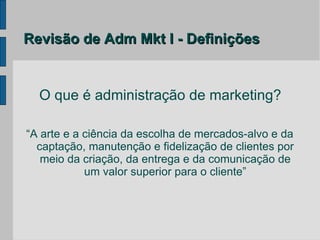 Revisão de Adm Mkt I - Definições


  O que é administração de marketing?

“A arte e a ciência da escolha de mercados-alvo e da
  captação, manutenção e fidelização de clientes por
   meio da criação, da entrega e da comunicação de
            um valor superior para o cliente”
 
