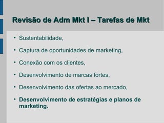 Revisão de Adm Mkt I – Tarefas de Mkt


    Sustentabilidade,

    Captura de oportunidades de marketing,

    Conexão com os clientes,

    Desenvolvimento de marcas fortes,

    Desenvolvimento das ofertas ao mercado,

    Desenvolvimento de estratégias e planos de
    marketing.
 