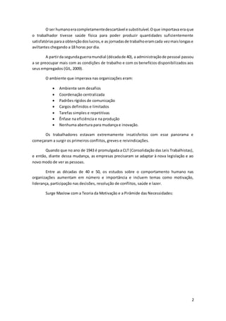 2
O ser humanoeracompletamentedescartável e substituível.Oque importava era que
o trabalhador tivesse saúde física para poder produzir quantidades suficientemente
satisfatóriasparaa obtençãodoslucros,e as jornadasde trabalhoeramcada vezmaislongase
aviltantes chegando a 18 horas por dia.
A partirda segundaguerramundial (décadade 40), a administraçãode pessoal passou
a se preocupar mais com as condições de trabalho e com os benefícios disponibilizados aos
seus empregados (GIL, 2009).
O ambiente que imperava nas organizações eram:
 Ambiente sem desafios
 Coordenação centralizada
 Padrões rígidos de comunicação
 Cargos definidos e limitados
 Tarefas simples e repetitivas
 Ênfase na eficiência e na produção
 Nenhuma abertura para mudança e inovação.
Os trabalhadores estavam extremamente insatisfeitos com esse panorama e
começaram a surgir os primeiros conflitos, greves e reivindicações.
Quando que no ano de 1943 é promulgada a CLT (Consolidação das Leis Trabalhistas),
e então, diante dessa mudança, as empresas precisaram se adaptar à nova legislação e ao
novo modo de ver as pessoas.
Entre as décadas de 40 e 50, os estudos sobre o comportamento humano nas
organizações aumentam em número e importância e incluem temas como motivação,
liderança, participação nas decisões, resolução de conflitos, saúde e lazer.
Surge Maslow com a Teoria da Motivação e a Pirâmide das Necessidades:
 