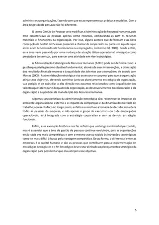 5
administrarasorganizações,fazendocomque estasrepensemsuaspráticase modelos. Com a
área de gestão de pessoas não foi diferente.
O termoGestãode PessoasveiomodificaraAdministraçãode RecursosHumanos,pois
este caracterizava as pessoas apenas como recursos, comparando-as com os recursos
materiais e financeiros da organização. Por isso, alguns autores que defendiam essa nova
concepçãode Gestão de Pessoaspassarama chamar de cooperados ou parceiros aqueles que
anteseramdenominadosde funcionários ou empregados, conforme Gil (2006). Desde então,
essa área vem passando por uma mudança de atuação tático-operacional, alicerçada como
prestadora de serviços, para exercer uma atividade em nível estratégico.
A Administração Estratégica de Recursos Humanos (AERH) pode ser definida como: a
gestãoque privilegiacomoobjetivo fundamental, através de suas intervenções, a otimização
dos resultadosfinaisdaempresae daqualidade dos talentos que a compõem, de acordo com
Marras (2000). A administração estratégica visa assessorar e cooperar para que a organização
atinja seus objetivos, devendo caminhar junto ao planejamento estratégico da organização,
sua posição é de subsidiar a alta direção nos assuntos relacionados como à qualidade dos
talentosque fazemparte doquadroda organização,ao desenvolvimento do colaborador e da
organização e às políticas de manutenção dos Recursos Humanos.
Algumas características da administração estratégica são: reconhece os impactos do
ambiente organizacional externo e o impacto da competição e da dinâmica do mercado de
trabalho;apresentafoco no longo prazo; enfatiza a escolha e a tomada de decisão; considera
todas as pessoas da empresa, e não apenas o grupo de executivos ou o de empregados
operacionais; está integrada com a estratégia corporativa e com as demais estratégias
funcionais.
Enfim, essa evolução histórica nos faz refletir que um longo caminho foi percorrido,
mas é essencial que a área de gestão de pessoas continue evoluindo, pois as organizações
estão cada vez mais competitivas e com o mesmo acesso rápido às inovações tecnológicas
torna-se mais difícil à busca pela vantagem competitiva. Dessa forma, o diferencial entre as
empresas é o capital humano e são as pessoas que contribuem para a implementação de
estratégiasde negóciose oRH Estratégicodeve estaralinhadoaoplanejamentoestratégicoda
organização para possibilitar que elas atinjam esse objetivo.
 