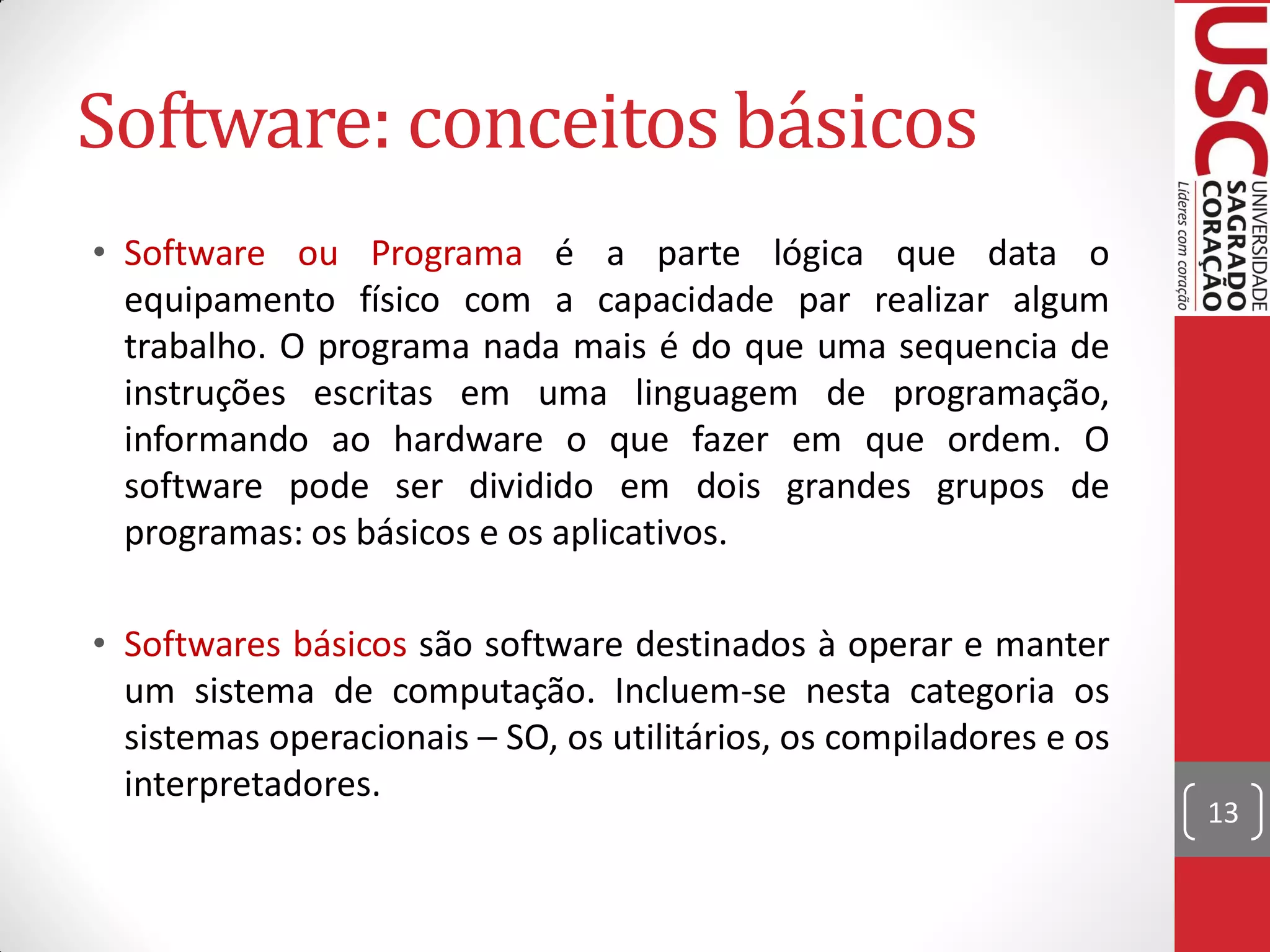 Software: conceitos básicos
• Software ou Programa é a parte lógica que data o
  equipamento físico com a capacidade par realizar algum
  trabalho. O programa nada mais é do que uma sequencia de
  instruções escritas em uma linguagem de programação,
  informando ao hardware o que fazer em que ordem. O
  software pode ser dividido em dois grandes grupos de
  programas: os básicos e os aplicativos.

• Softwares básicos são software destinados à operar e manter
  um sistema de computação. Incluem-se nesta categoria os
  sistemas operacionais – SO, os utilitários, os compiladores e os
  interpretadores.
                                                                     13
 