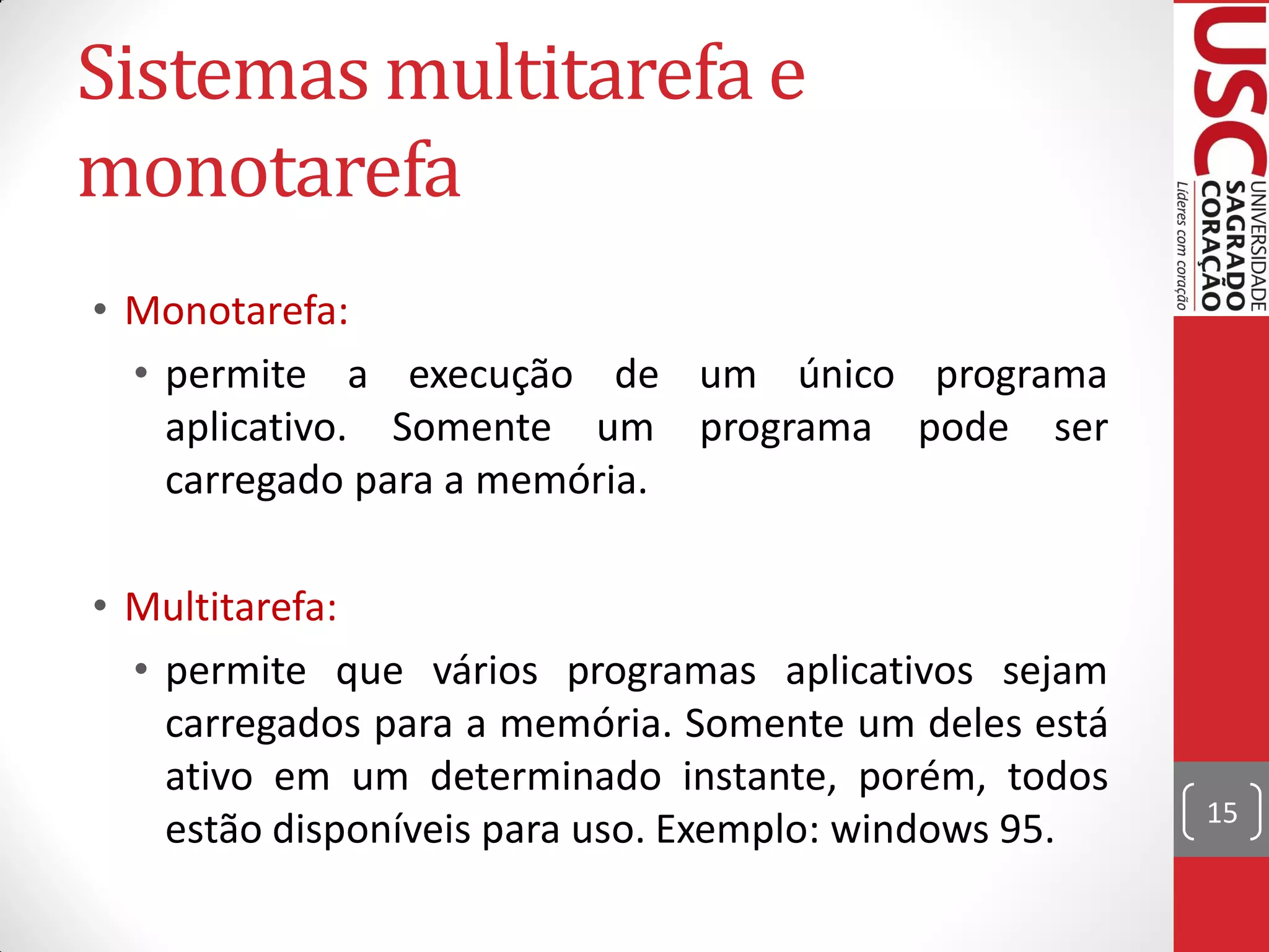 Sistemas multitarefa e
monotarefa
• Monotarefa:
  • permite a execução de um único programa
    aplicativo. Somente um programa pode ser
    carregado para a memória.

• Multitarefa:
  • permite que vários programas aplicativos sejam
    carregados para a memória. Somente um deles está
    ativo em um determinado instante, porém, todos
                                                       15
    estão disponíveis para uso. Exemplo: windows 95.
 