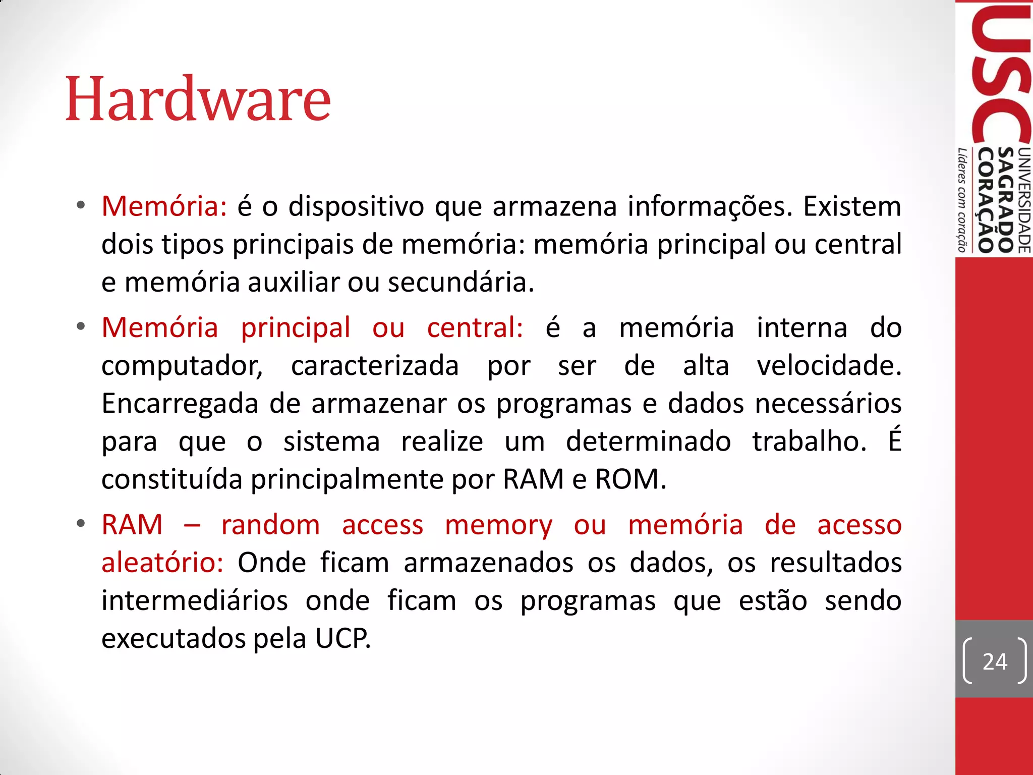 Hardware
• Memória: é o dispositivo que armazena informações. Existem
  dois tipos principais de memória: memória principal ou central
  e memória auxiliar ou secundária.
• Memória principal ou central: é a memória interna do
  computador, caracterizada por ser de alta velocidade.
  Encarregada de armazenar os programas e dados necessários
  para que o sistema realize um determinado trabalho. É
  constituída principalmente por RAM e ROM.
• RAM – random access memory ou memória de acesso
  aleatório: Onde ficam armazenados os dados, os resultados
  intermediários onde ficam os programas que estão sendo
  executados pela UCP.
                                                                   24
 