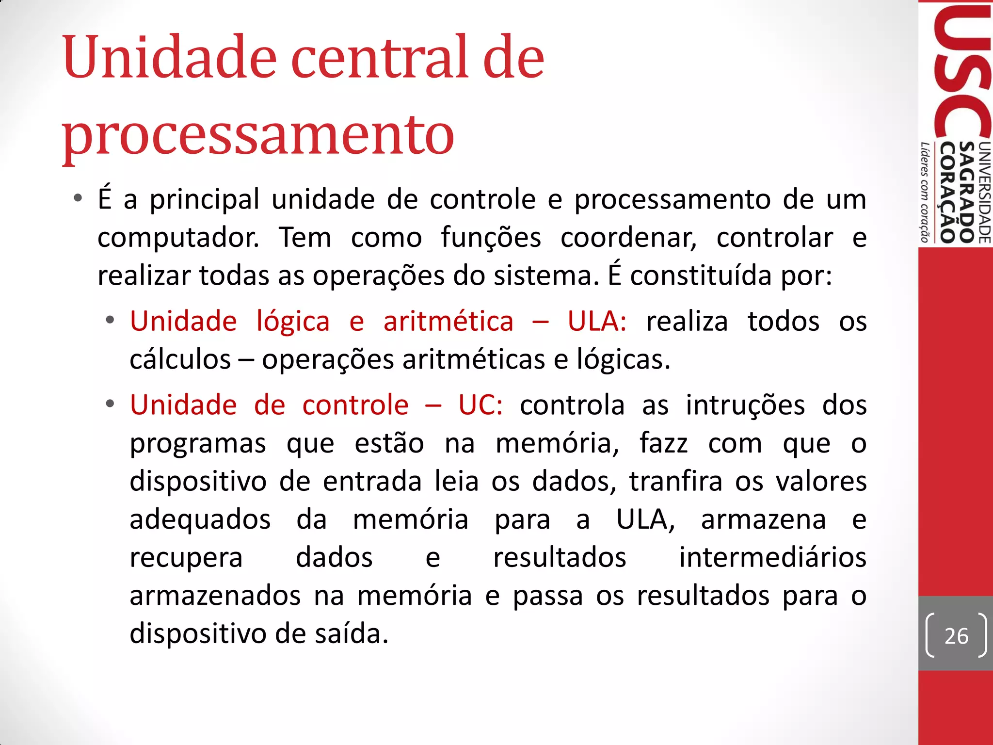 Unidade central de
processamento
• É a principal unidade de controle e processamento de um
  computador. Tem como funções coordenar, controlar e
  realizar todas as operações do sistema. É constituída por:
   • Unidade lógica e aritmética – ULA: realiza todos os
     cálculos – operações aritméticas e lógicas.
   • Unidade de controle – UC: controla as intruções dos
     programas que estão na memória, fazz com que o
     dispositivo de entrada leia os dados, tranfira os valores
     adequados da memória para a ULA, armazena e
     recupera     dados     e    resultados      intermediários
     armazenados na memória e passa os resultados para o
     dispositivo de saída.                                        26
 