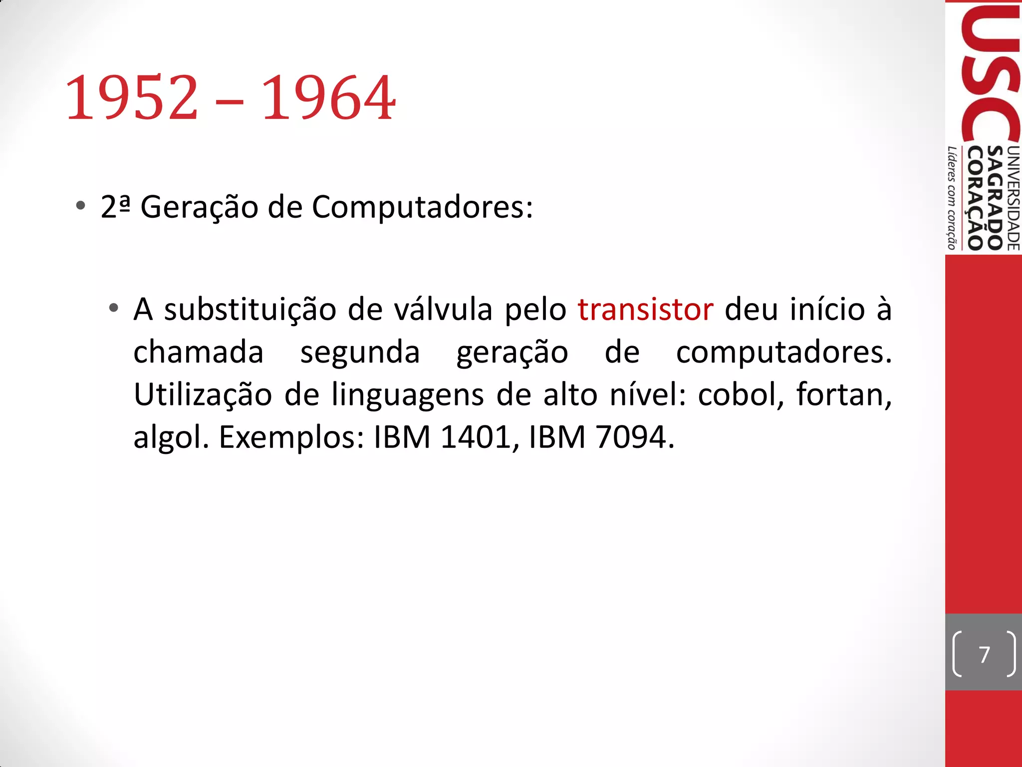 1952 – 1964
• 2ª Geração de Computadores:

  • A substituição de válvula pelo transistor deu início à
    chamada segunda geração de computadores.
    Utilização de linguagens de alto nível: cobol, fortan,
    algol. Exemplos: IBM 1401, IBM 7094.




                                                             7
 