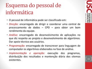 Esquema do pessoal de
informática
• O pessoal de informática pode ser classificado em:
• Direção: encarregado de dirigir e coordenar uma central de
  processamento de dados – CPD – para obter um bom
  rendimento da equipe.
• Análise: encarregado do desenvolvimento de aplicações no
  que diz respeito ao projeto e desenvolvimento de algoritmos.
  Dar apoio técnico aos usuários.
• Programação: encarregado de transcrever para linguagem de
  computador os algoritmos elaborados na fase de análise.
• Implementação e operação: execução dos programas,
  distribuíção dos resultados e mantenção diária dos sitemas
  existentes.                                                    11
 